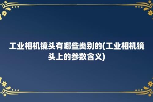 工业相机镜头有哪些类别的(工业相机镜头上的参数含义)