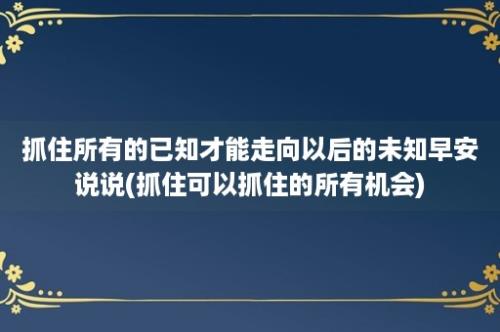 抓住所有的已知才能走向以后的未知早安说说(抓住可以抓住的所有机会)