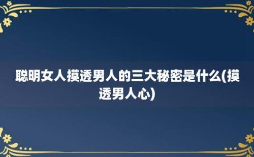 聪明女人摸透男人的三大秘密是什么(摸透男人心)