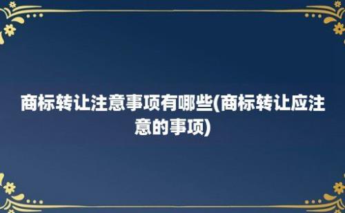 商标转让注意事项有哪些(商标转让应注意的事项)