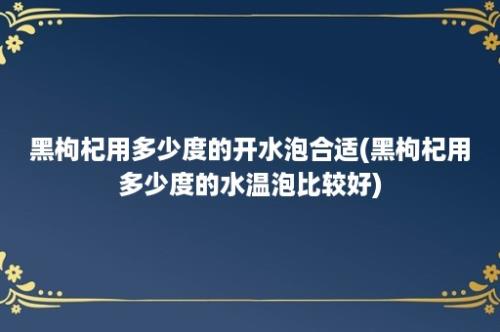 黑枸杞用多少度的开水泡合适(黑枸杞用多少度的水温泡比较好)