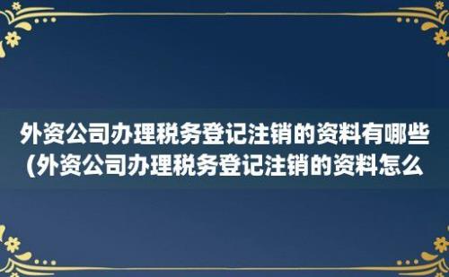 外资公司办理税务登记注销的资料有哪些(外资公司办理税务登记注销的资料怎么处理)