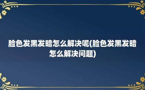 脸色发黑发暗怎么解决呢(脸色发黑发暗怎么解决问题)