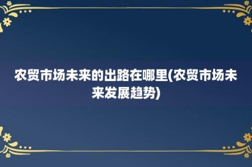 农贸市场未来的出路在哪里(农贸市场未来发展趋势)