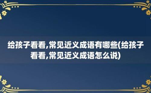 给孩子看看,常见近义成语有哪些(给孩子看看,常见近义成语怎么说)