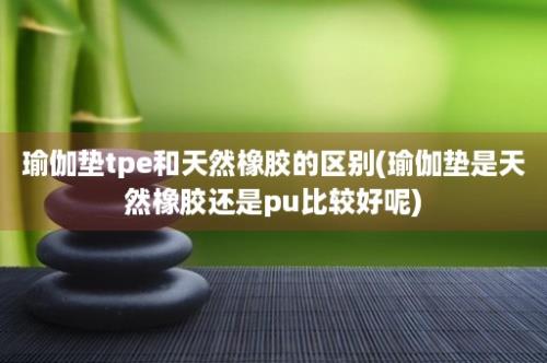 瑜伽垫tpe和天然橡胶的区别(瑜伽垫是天然橡胶还是pu比较好呢)