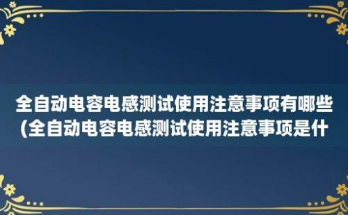 全自动电容电感测试使用注意事项有哪些(全自动电容电感测试使用注意事项是什么)