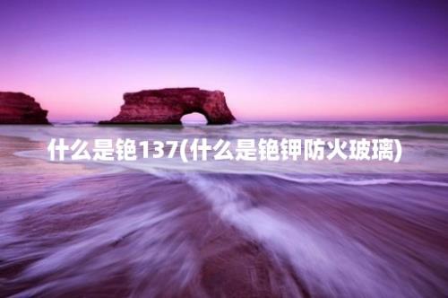 什么是铯137(什么是铯钾防火玻璃)