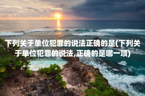 下列关于单位犯罪的说法正确的是(下列关于单位犯罪的说法,正确的是哪一项)