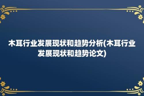 木耳行业发展现状和趋势分析(木耳行业发展现状和趋势论文)