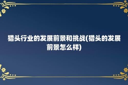 猎头行业的发展前景和挑战(猎头的发展前景怎么样)