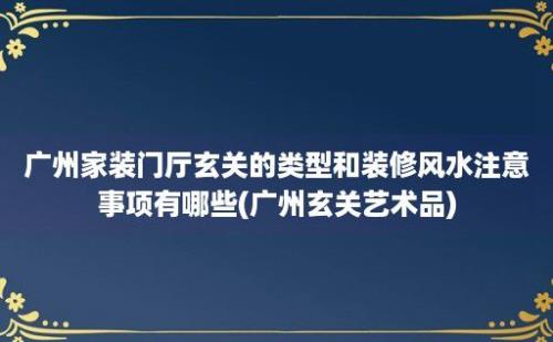 广州家装门厅玄关的类型和装修风水注意事项有哪些(广州玄关艺术品)