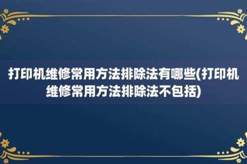 打印机维修常用方法排除法有哪些(打印机维修常用方法排除法不包括)