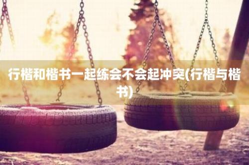 行楷和楷书一起练会不会起冲突(行楷与楷书)