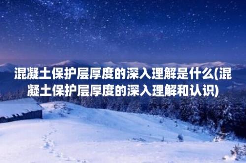 混凝土保护层厚度的深入理解是什么(混凝土保护层厚度的深入理解和认识)