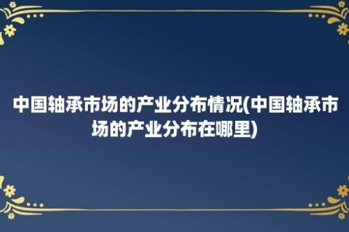 中国轴承市场的产业分布情况(中国轴承市场的产业分布在哪里)