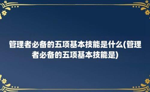 管理者必备的五项基本技能是什么(管理者必备的五项基本技能是)