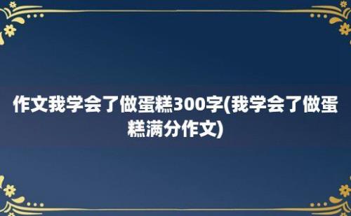 作文我学会了做蛋糕300字(我学会了做蛋糕满分作文)