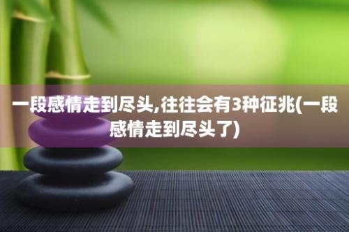 一段感情走到尽头,往往会有3种征兆(一段感情走到尽头了)