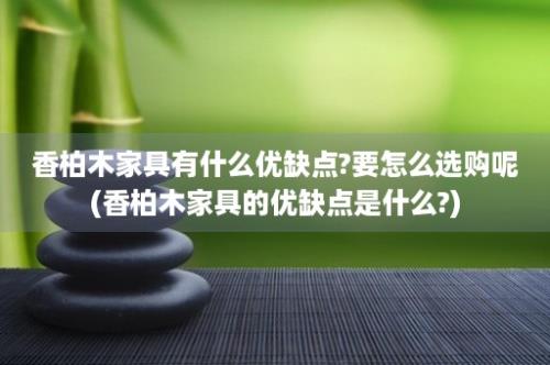 香柏木家具有什么优缺点?要怎么选购呢(香柏木家具的优缺点是什么?)