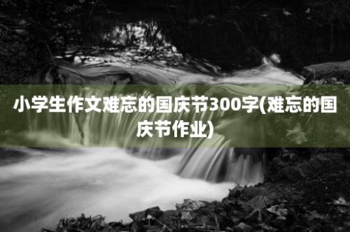 小学生作文难忘的国庆节300字(难忘的国庆节作业)