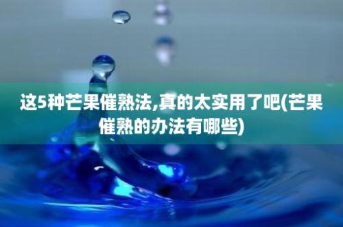 这5种芒果催熟法,真的太实用了吧(芒果催熟的办法有哪些)