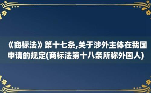 《商标法》第十七条,关于涉外主体在我国申请的规定(商标法第十八条所称外国人)