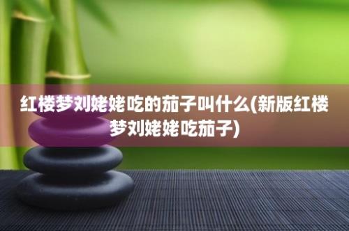 红楼梦刘姥姥吃的茄子叫什么(新版红楼梦刘姥姥吃茄子)