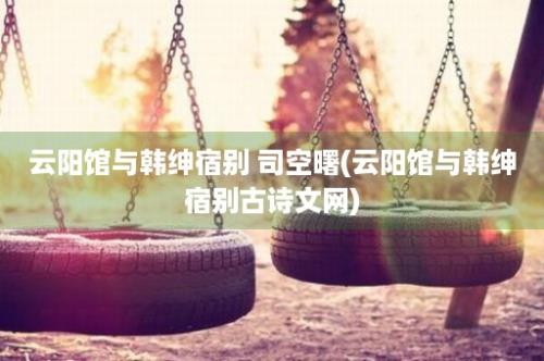 云阳馆与韩绅宿别 司空曙(云阳馆与韩绅宿别古诗文网)