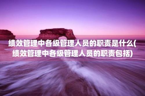 绩效管理中各级管理人员的职责是什么(绩效管理中各级管理人员的职责包括)