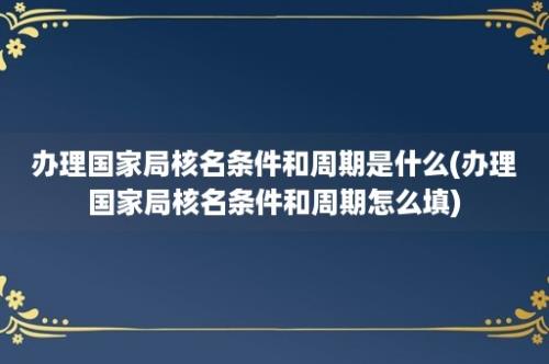 办理国家局核名条件和周期是什么(办理国家局核名条件和周期怎么填)