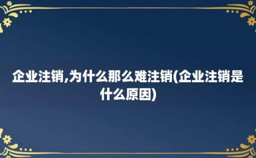 企业注销,为什么那么难注销(企业注销是什么原因)