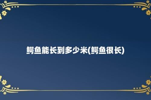 鳄鱼能长到多少米(鳄鱼很长)