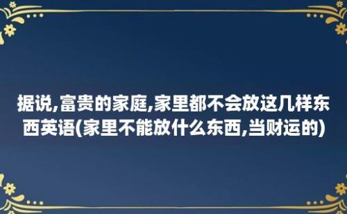 据说,富贵的家庭,家里都不会放这几样东西英语(家里不能放什么东西,当财运的)