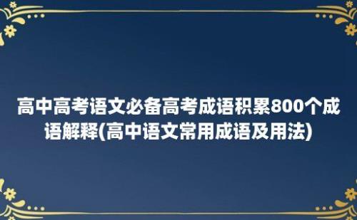 高中高考语文必备高考成语积累800个成语解释(高中语文常用成语及用法)