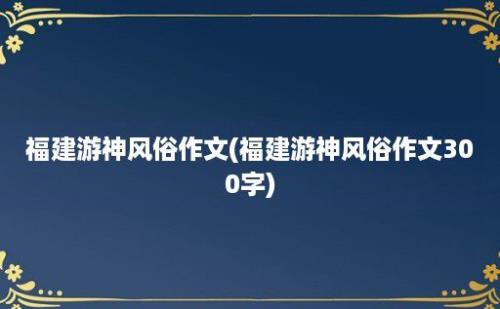 福建游神风俗作文(福建游神风俗作文300字)