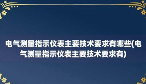 电气测量指示仪表主要技术要求有哪些(电气测量指示仪表主要技术要求有)