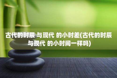 古代的时辰 与现代 的小时差(古代的时辰 与现代 的小时间一样吗)