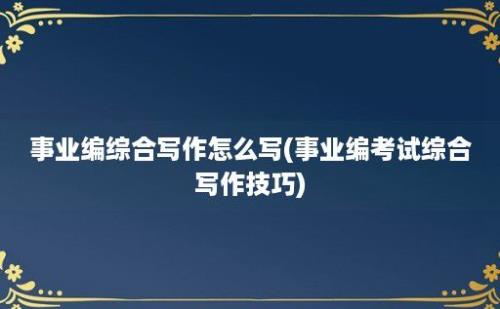 事业编综合写作怎么写(事业编考试综合写作技巧)