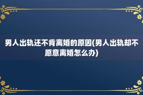 男人出轨还不肯离婚的原因(男人出轨却不愿意离婚怎么办)