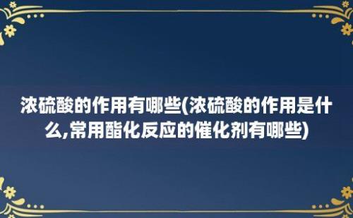 浓硫酸的作用有哪些(浓硫酸的作用是什么,常用酯化反应的催化剂有哪些)