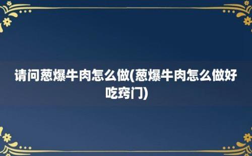 请问葱爆牛肉怎么做(葱爆牛肉怎么做好吃窍门)