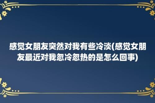 感觉女朋友突然对我有些冷淡(感觉女朋友最近对我忽冷忽热的是怎么回事)