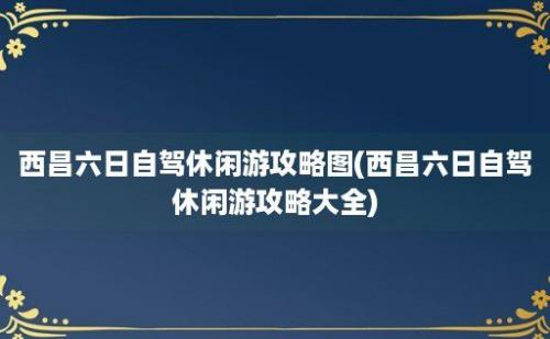 西昌六日自驾休闲游攻略图(西昌六日自驾休闲游攻略大全)