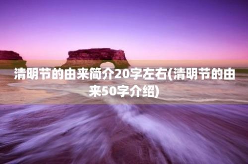 清明节的由来简介20字左右(清明节的由来50字介绍)