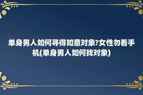 单身男人如何寻得如意对象?女性勿看手机(单身男人如何找对象)