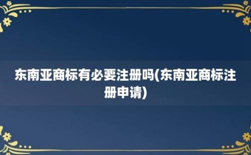 东南亚商标有必要注册吗(东南亚商标注册申请)