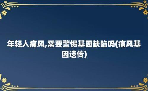 年轻人痛风,需要警惕基因缺陷吗(痛风基因遗传)