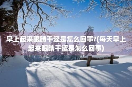 早上起来眼睛干涩是怎么回事?(每天早上起来眼睛干涩是怎么回事)