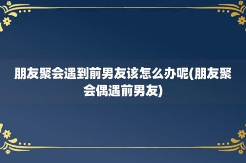 朋友聚会遇到前男友该怎么办呢(朋友聚会偶遇前男友)